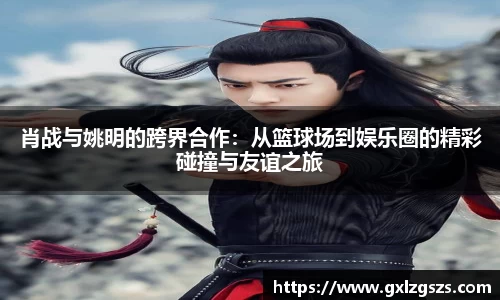 肖战与姚明的跨界合作：从篮球场到娱乐圈的精彩碰撞与友谊之旅