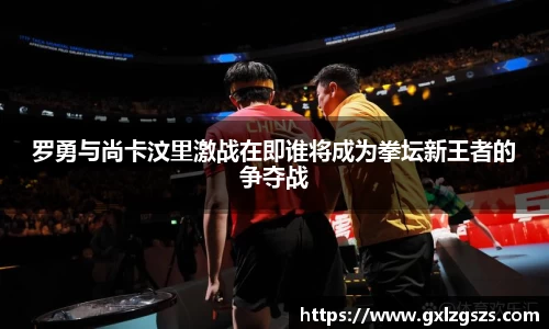 罗勇与尚卡汶里激战在即谁将成为拳坛新王者的争夺战